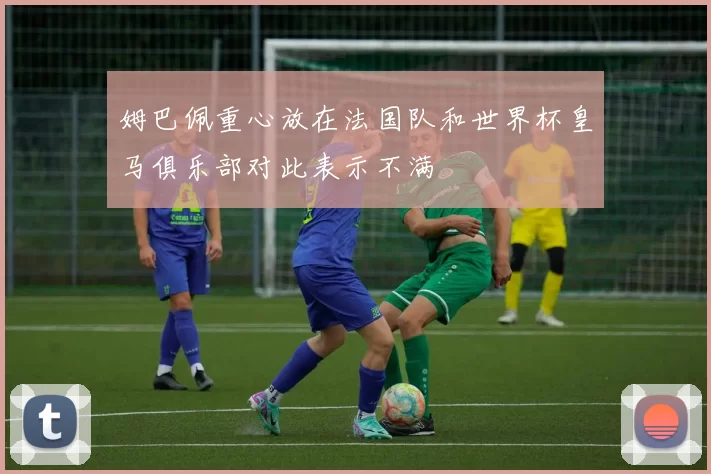 姆巴佩重心放在法国队和世界杯皇马俱乐部对此表示不满