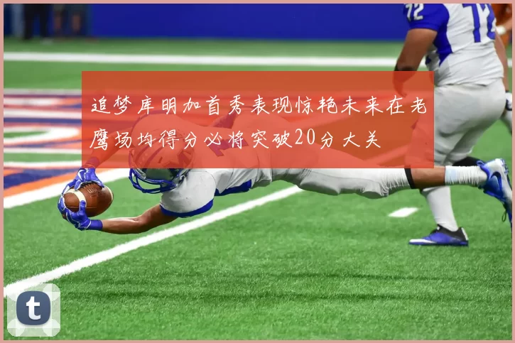追梦库明加首秀表现惊艳未来在老鹰场均得分必将突破20分大关