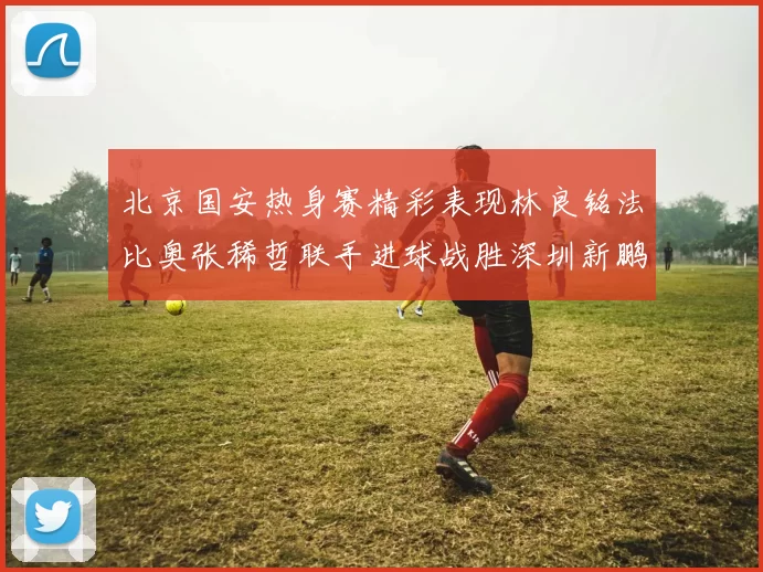 北京国安热身赛精彩表现林良铭法比奥张稀哲联手进球战胜深圳新鹏城