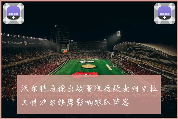 沃尔特马德出战曼联存疑麦利克拉夫特沙尔缺席影响球队阵容