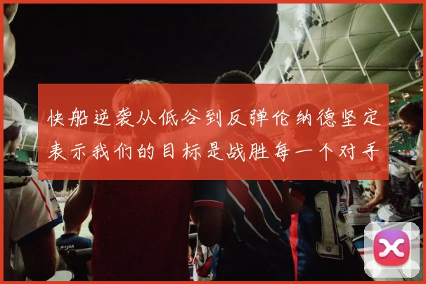 快船逆袭从低谷到反弹伦纳德坚定表示我们的目标是战胜每一个对手