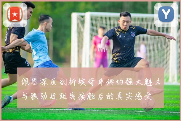 佩恩深度剖析埃奇库姆的强大魅力与狠劲近距离接触后的真实感受