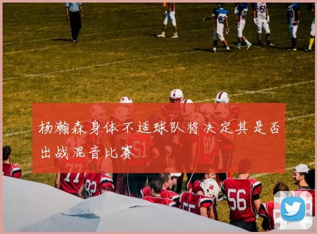 杨瀚森身体不适球队将决定其是否出战混音比赛