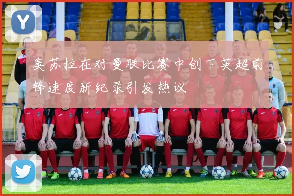 奥苏拉在对曼联比赛中创下英超前锋速度新纪录引发热议