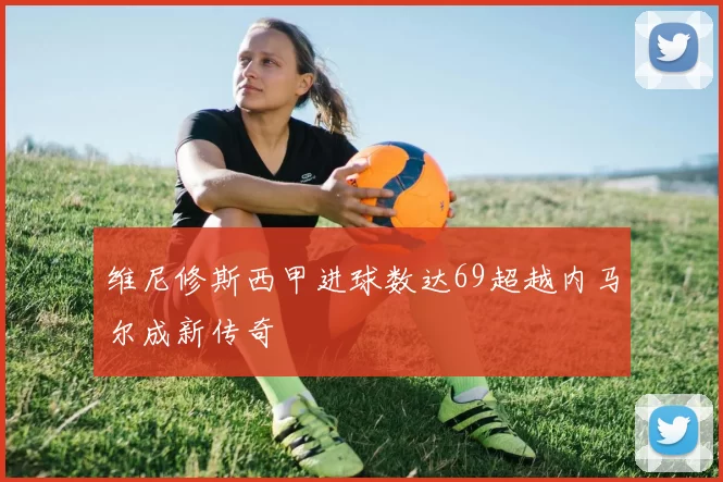 维尼修斯西甲进球数达69超越内马尔成新传奇