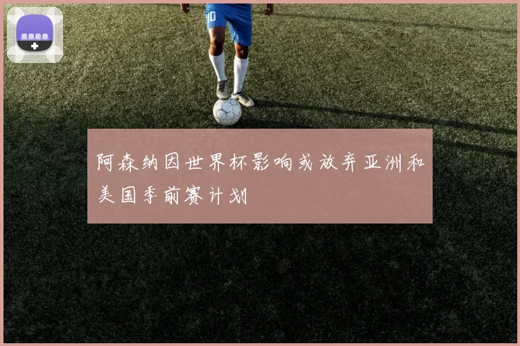 阿森纳因世界杯影响或放弃亚洲和美国季前赛计划
