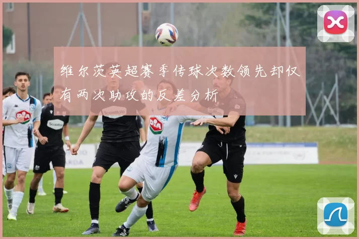 维尔茨英超赛季传球次数领先却仅有两次助攻的反差分析