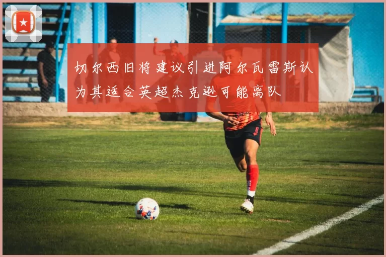 切尔西旧将建议引进阿尔瓦雷斯认为其适合英超杰克逊可能离队