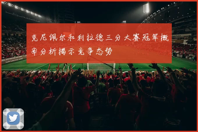 克尼佩尔和利拉德三分大赛冠军概率分析揭示竞争态势