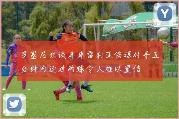 罗塞尼尔谈库库雷利亚伤退对手五分钟内连进两球令人难以置信