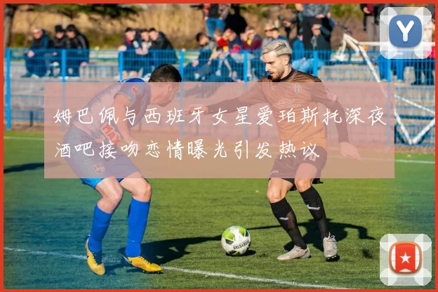 姆巴佩与西班牙女星爱珀斯托深夜酒吧接吻恋情曝光引发热议