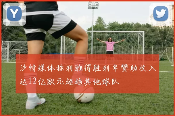 沙特媒体称利雅得胜利年赞助收入达12亿欧元超越其他球队
