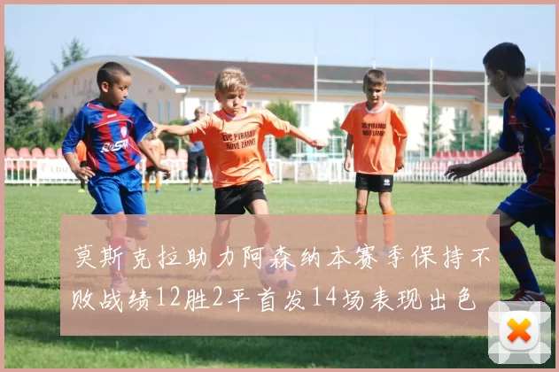莫斯克拉助力阿森纳本赛季保持不败战绩12胜2平首发14场表现出色