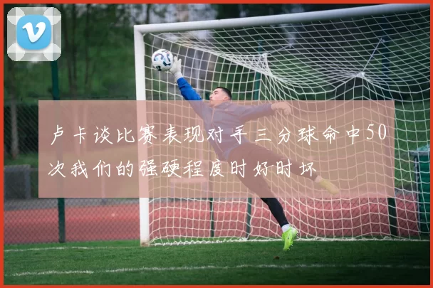 卢卡谈比赛表现对手三分球命中50次我们的强硬程度时好时坏