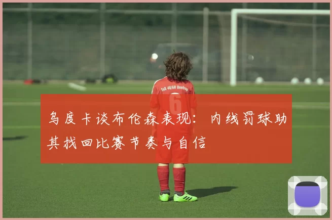 乌度卡谈布伦森表现：内线罚球助其找回比赛节奏与自信