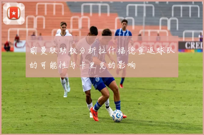 前曼联助教分析拉什福德重返球队的可能性与卡里克的影响