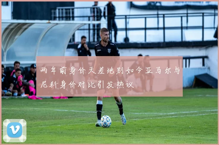 两年前身价天差地别如今亚马尔与尼科身价对比引发热议