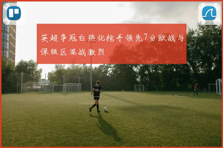英超争冠白热化枪手领先7分欧战与保级区混战激烈