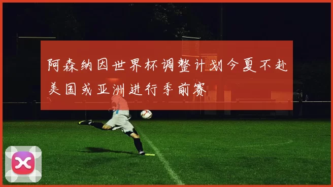 阿森纳因世界杯调整计划今夏不赴美国或亚洲进行季前赛