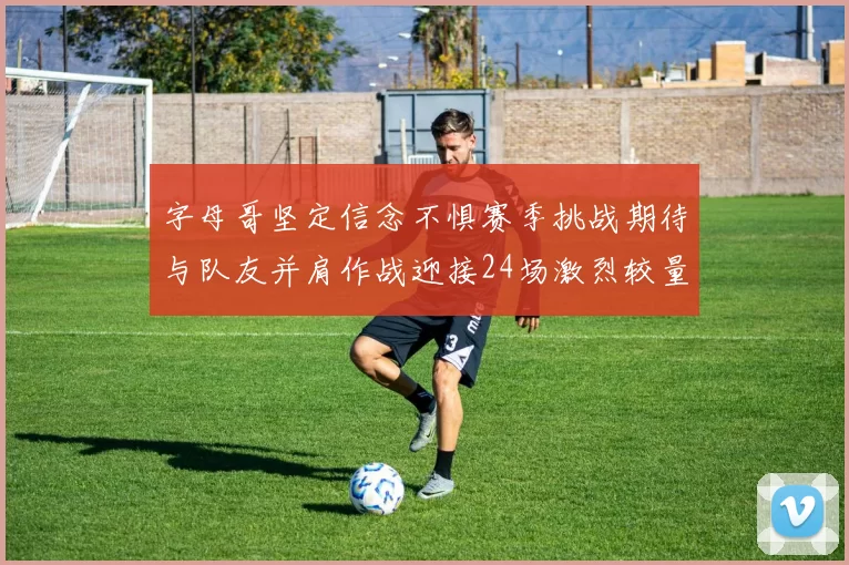 字母哥坚定信念不惧赛季挑战期待与队友并肩作战迎接24场激烈较量