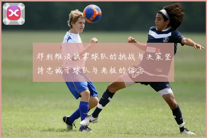 邓利维谈执掌球队的挑战与决策坚持忠诚于球队与老板的信念