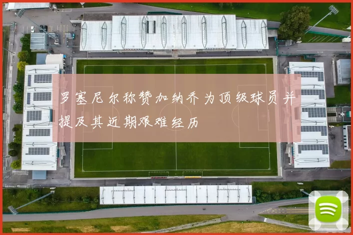 罗塞尼尔称赞加纳乔为顶级球员并提及其近期艰难经历