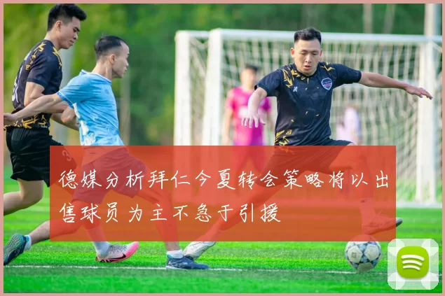 德媒分析拜仁今夏转会策略将以出售球员为主不急于引援