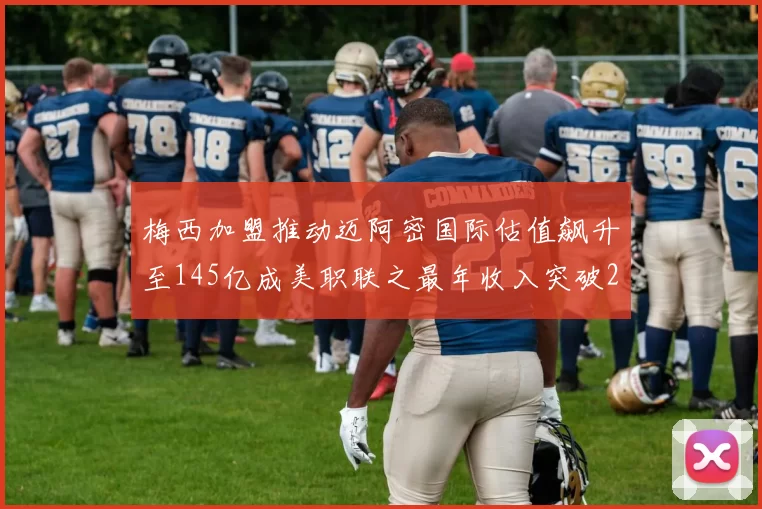 梅西加盟推动迈阿密国际估值飙升至145亿成美职联之最年收入突破2亿美元