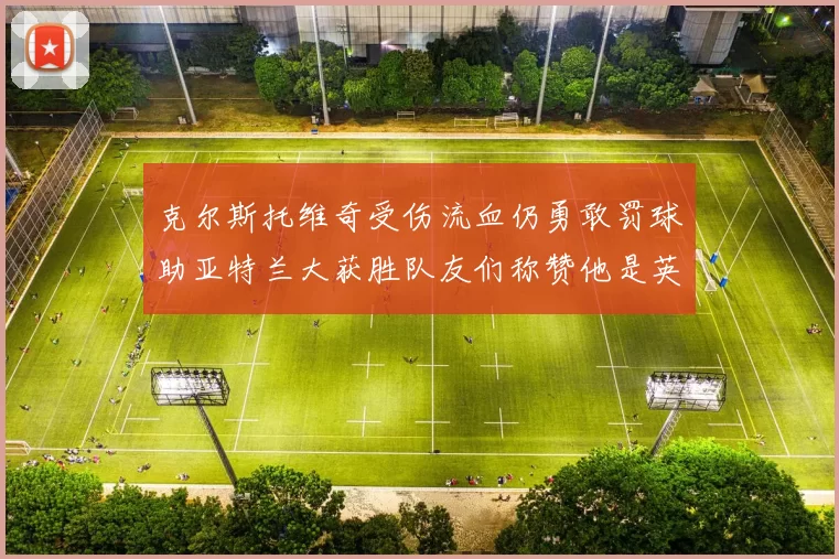 克尔斯托维奇受伤流血仍勇敢罚球助亚特兰大获胜队友们称赞他是英雄