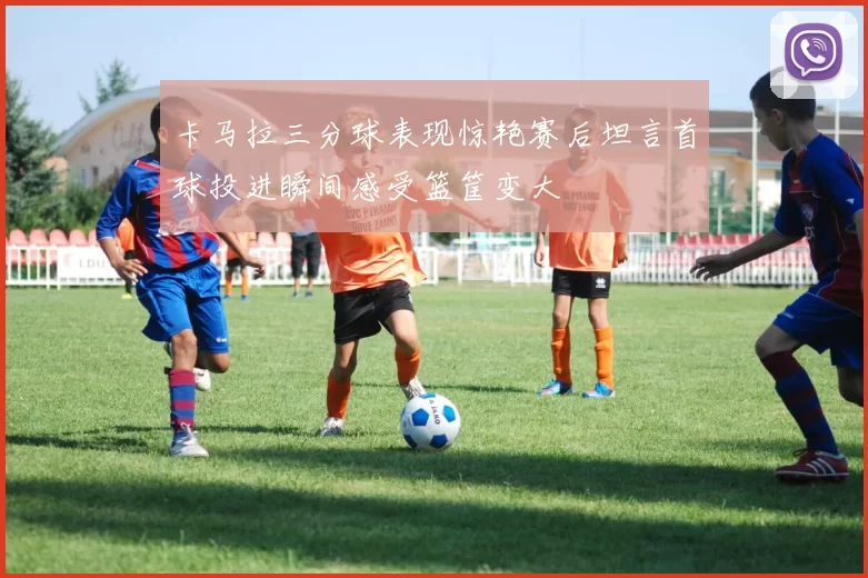 卡马拉三分球表现惊艳赛后坦言首球投进瞬间感受篮筐变大